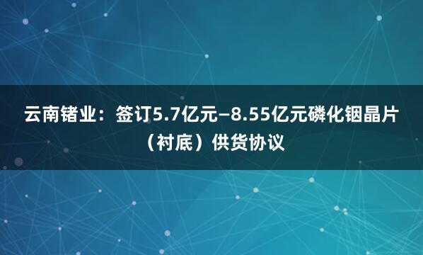 云南锗业：签订5.7亿元—8.55亿元磷化铟晶片（衬底）供货协议