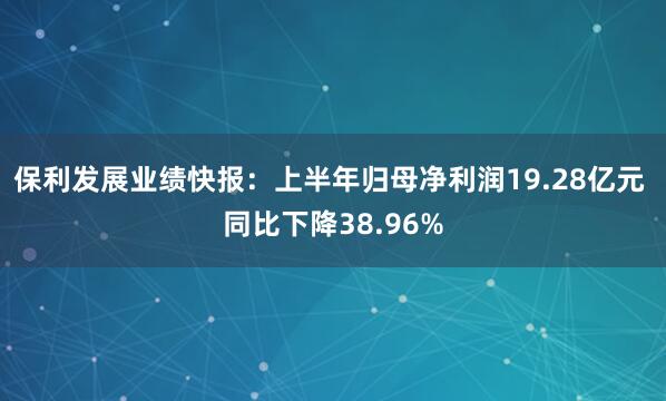 保利发展业绩快报：上半年归母净利润19.28亿元 同比下降38.96%