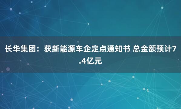 长华集团：获新能源车企定点通知书 总金额预计7.4亿元