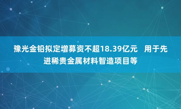 豫光金铅拟定增募资不超18.39亿元 用于先进稀贵金属材料智造项目等