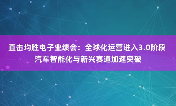 直击均胜电子业绩会：全球化运营进入3.0阶段 汽车智能化与新兴赛道加速突破