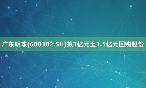 广东明珠(600382.SH)拟1亿元至1.5亿元回购股份