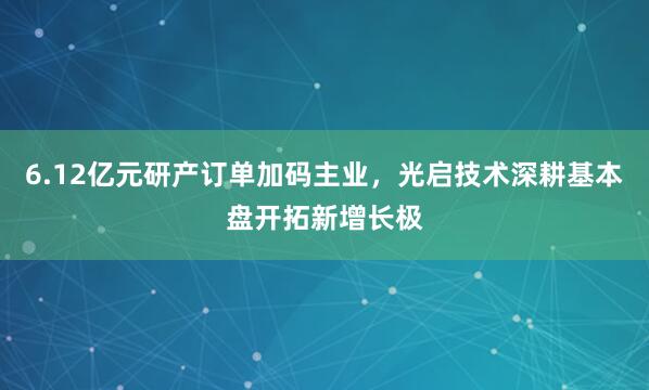6.12亿元研产订单加码主业，光启技术深耕基本盘开拓新增长极