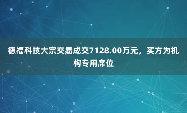 德福科技大宗交易成交7128.00万元，买方为机构专用席位