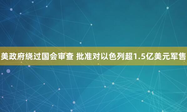 美政府绕过国会审查 批准对以色列超1.5亿美元军售