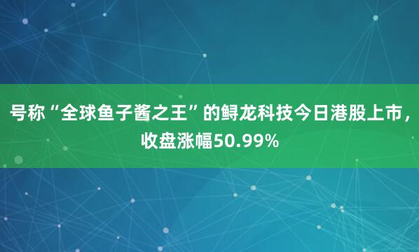 号称“全球鱼子酱之王”的鲟龙科技今日港股上市，收盘涨幅50.99%