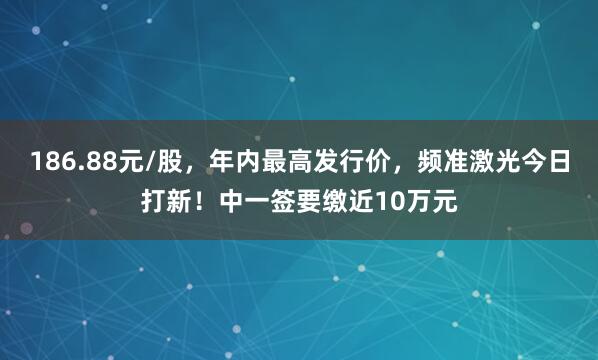 186.88元/股，年内最高发行价，频准激光今日打新！中一签要缴近10万元