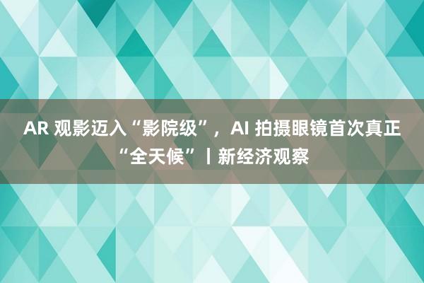 AR 观影迈入“影院级”，AI 拍摄眼镜首次真正“全天候”丨新经济观察