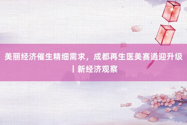 美丽经济催生精细需求，成都再生医美赛道迎升级丨新经济观察