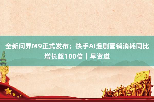 全新问界M9正式发布；快手AI漫剧营销消耗同比增长超100倍｜早资道