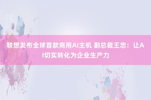 联想发布全球首款商用AI主机 副总裁王忠：让AI切实转化为企业生产力