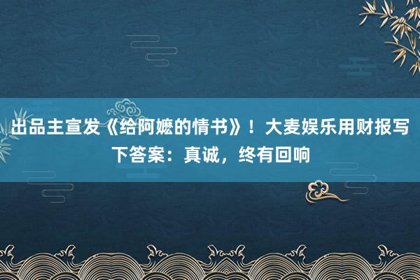 出品主宣发《给阿嬷的情书》！大麦娱乐用财报写下答案：真诚，终有回响