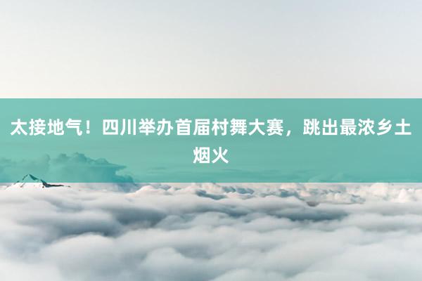 太接地气！四川举办首届村舞大赛，跳出最浓乡土烟火