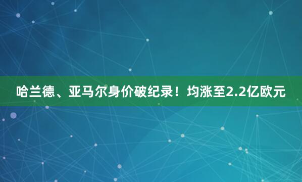 哈兰德、亚马尔身价破纪录！均涨至2.2亿欧元