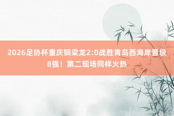 2026足协杯重庆铜梁龙2:0战胜青岛西海岸晋级8强！第二现场同样火热