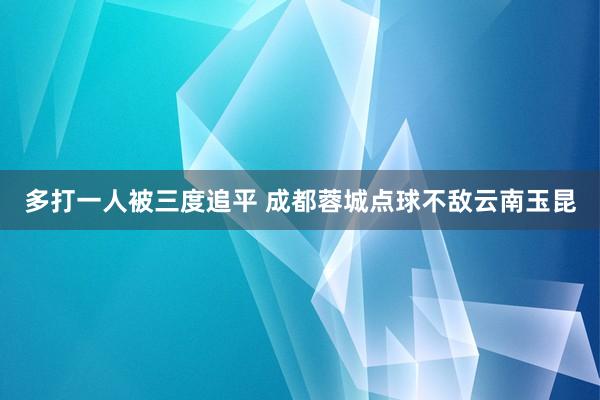 多打一人被三度追平 成都蓉城点球不敌云南玉昆