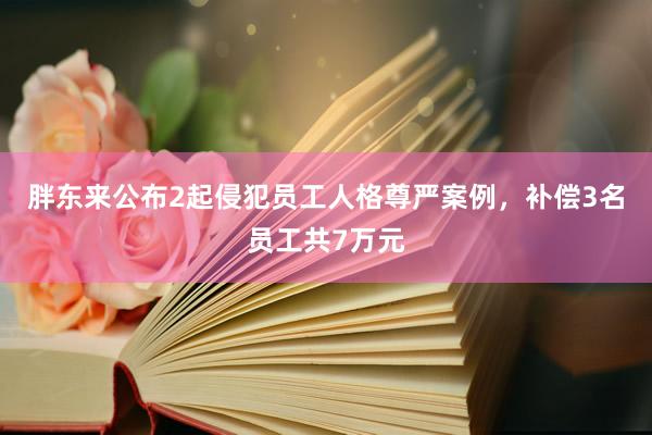 胖东来公布2起侵犯员工人格尊严案例，补偿3名员工共7万元