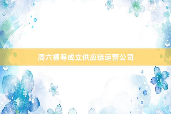 周六福等成立供应链运营公司