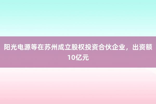 阳光电源等在苏州成立股权投资合伙企业，出资额10亿元