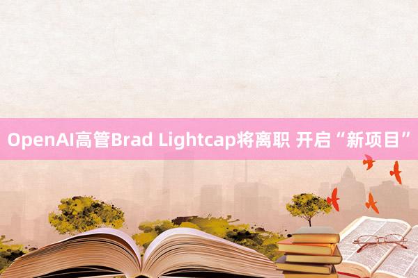 OpenAI高管Brad Lightcap将离职 开启“新项目”