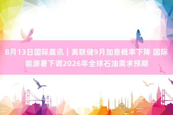 8月13日国际晨讯｜美联储9月加息概率下降 国际能源署下调2026年全球石油需求预期