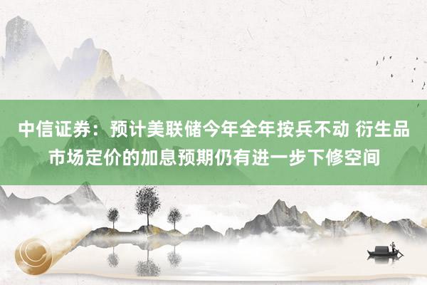 中信证券：预计美联储今年全年按兵不动 衍生品市场定价的加息预期仍有进一步下修空间