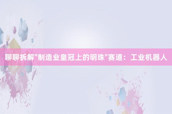 聊聊拆解"制造业皇冠上的明珠"赛道：工业机器人