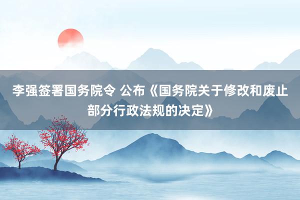 李强签署国务院令 公布《国务院关于修改和废止部分行政法规的决定》