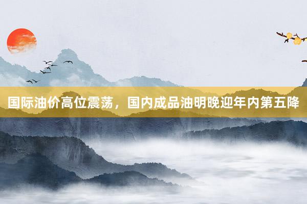 国际油价高位震荡，国内成品油明晚迎年内第五降