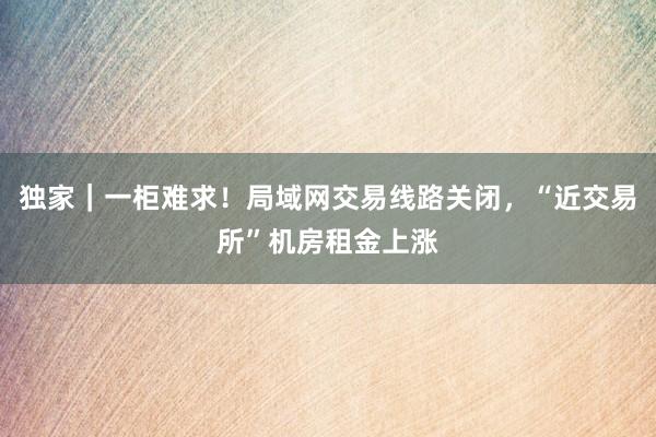 独家｜一柜难求！局域网交易线路关闭，“近交易所”机房租金上涨