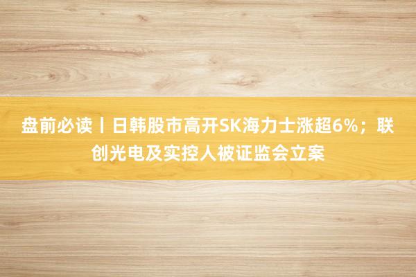 盘前必读丨日韩股市高开SK海力士涨超6%；联创光电及实控人被证监会立案