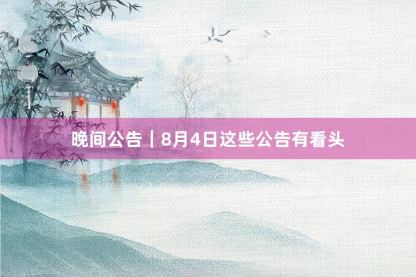 晚间公告｜8月4日这些公告有看头