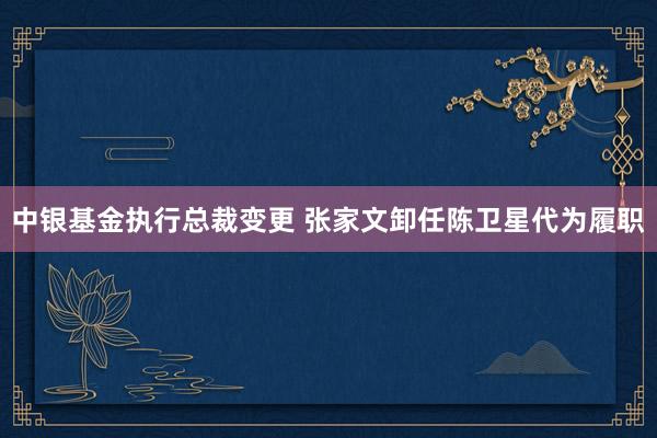 中银基金执行总裁变更 张家文卸任陈卫星代为履职