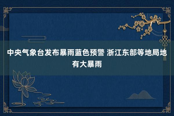 中央气象台发布暴雨蓝色预警 浙江东部等地局地有大暴雨