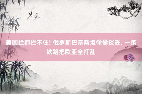 美国拦都拦不住! 俄罗斯巴基斯坦偷偷谈妥, 一条铁路把欧亚全打乱