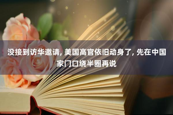 没接到访华邀请, 美国高官依旧动身了, 先在中国家门口绕半圈再说
