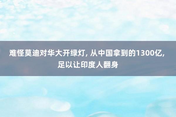难怪莫迪对华大开绿灯, 从中国拿到的1300亿, 足以让印度人翻身