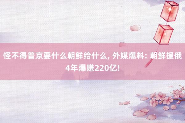 怪不得普京要什么朝鲜给什么, 外媒爆料: 朝鲜援俄4年爆赚220亿!