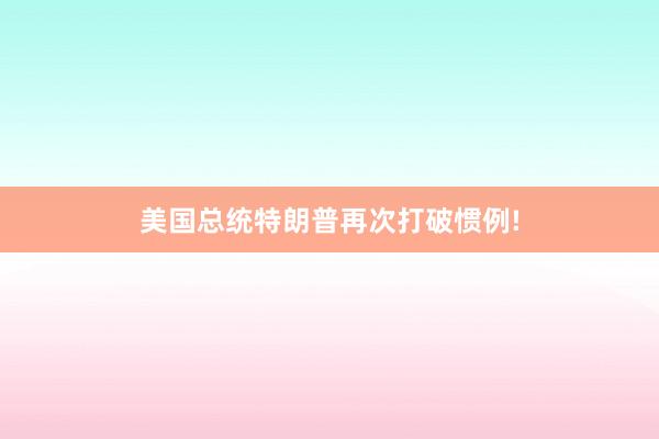 美国总统特朗普再次打破惯例!
