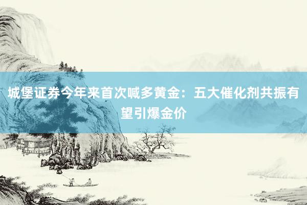 城堡证券今年来首次喊多黄金：五大催化剂共振有望引爆金价