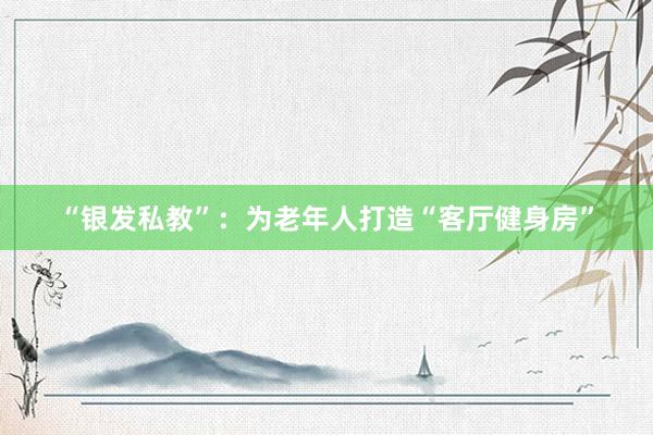 “银发私教”：为老年人打造“客厅健身房”