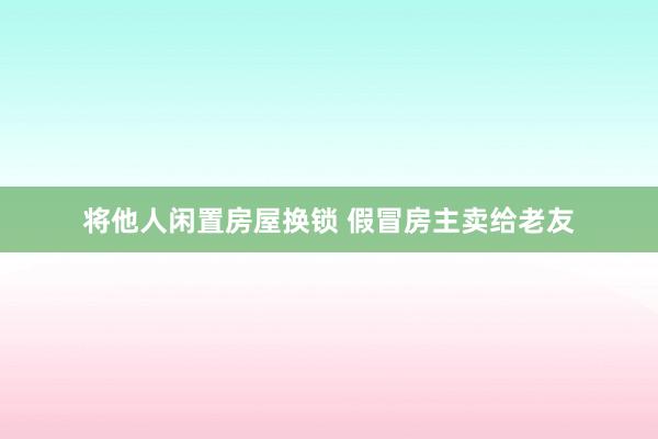 将他人闲置房屋换锁 假冒房主卖给老友