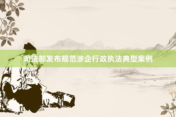 司法部发布规范涉企行政执法典型案例