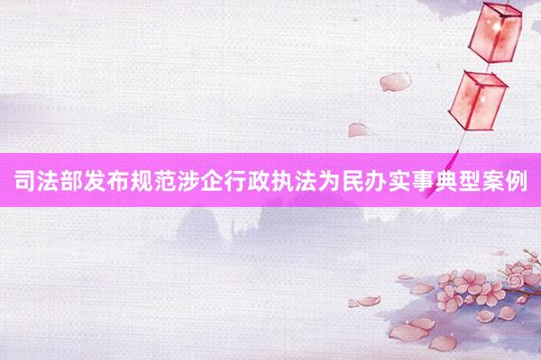 司法部发布规范涉企行政执法为民办实事典型案例