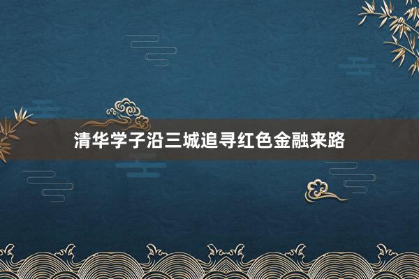 清华学子沿三城追寻红色金融来路