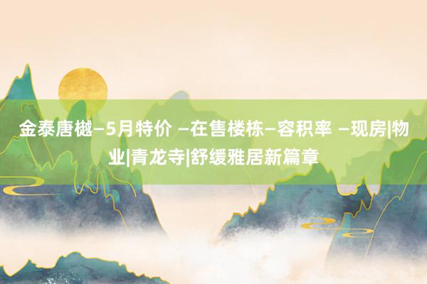 金泰唐樾—5月特价 —在售楼栋—容积率 —现房|物业|青龙寺|舒缓雅居新篇章