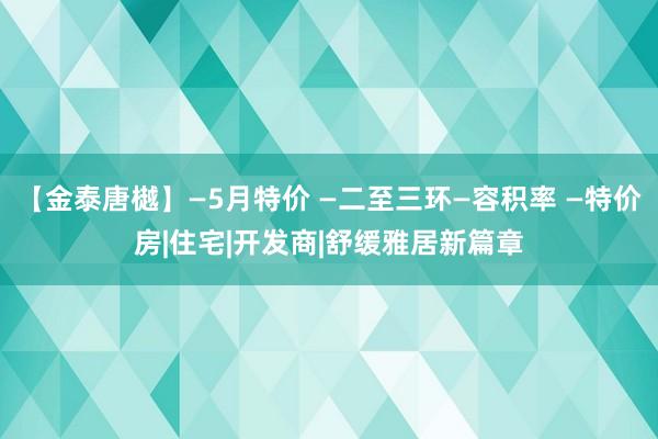 【金泰唐樾】—5月特价 —二至三环—容积率 —特价房|住宅|开发商|舒缓雅居新篇章
