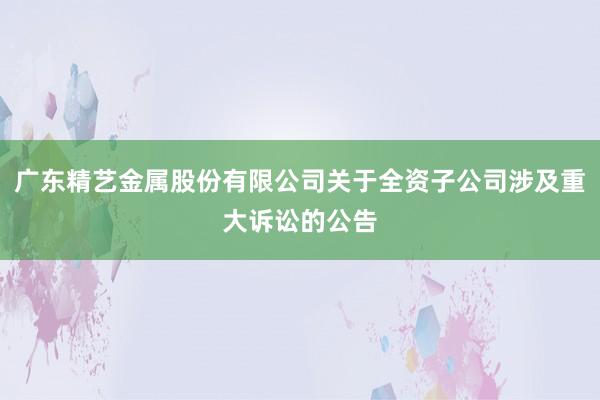 广东精艺金属股份有限公司关于全资子公司涉及重大诉讼的公告