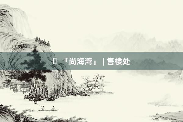 ☼「尚海湾」 | 售楼处