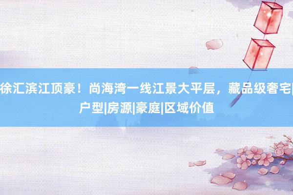 徐汇滨江顶豪！尚海湾一线江景大平层，藏品级奢宅|户型|房源|豪庭|区域价值